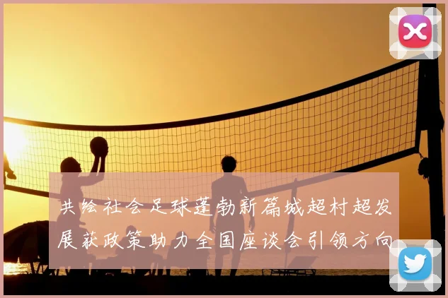 共绘社会足球蓬勃新篇城超村超发展获政策助力全国座谈会引领方向