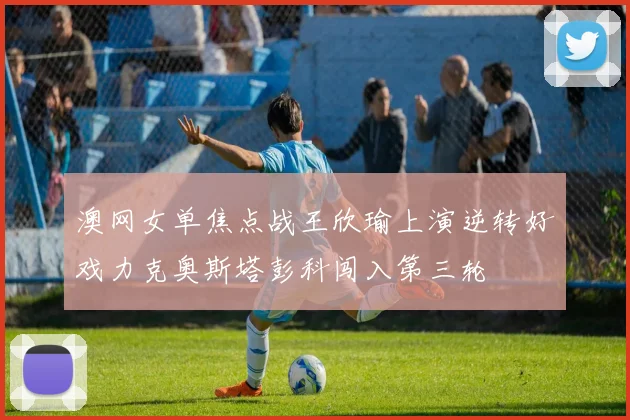 澳网女单焦点战王欣瑜上演逆转好戏力克奥斯塔彭科闯入第三轮