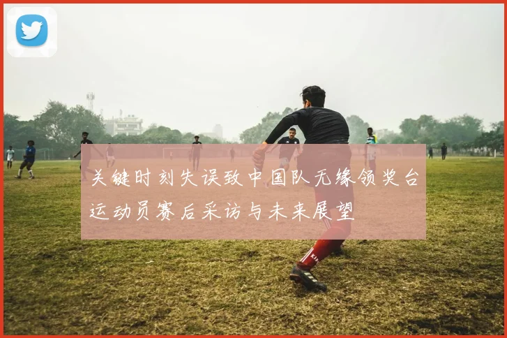 关键时刻失误致中国队无缘领奖台运动员赛后采访与未来展望