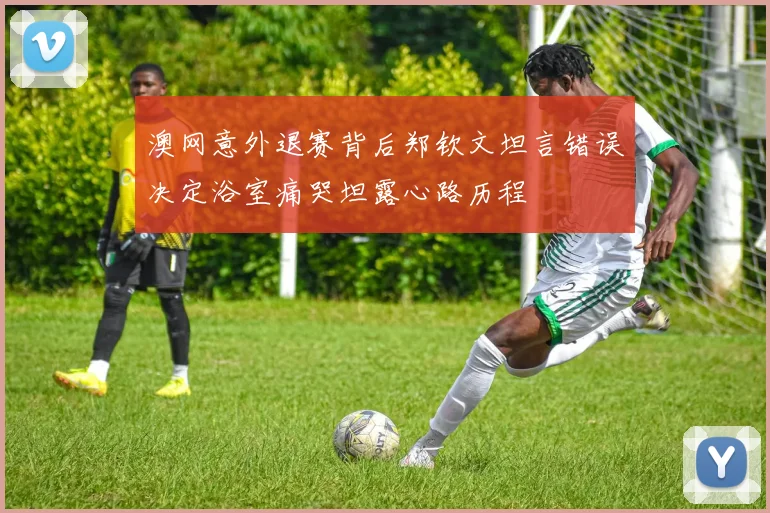 澳网意外退赛背后郑钦文坦言错误决定浴室痛哭坦露心路历程