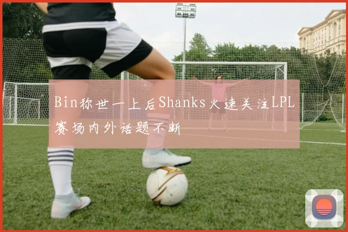 Bin称世一上后Shanks火速关注LPL赛场内外话题不断
