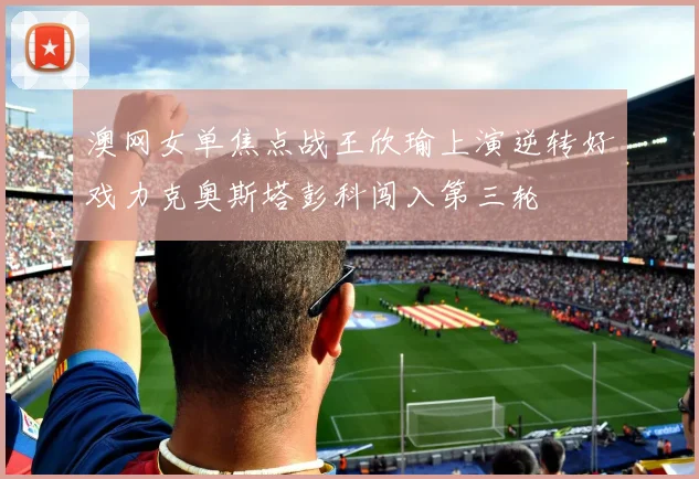 澳网女单焦点战王欣瑜上演逆转好戏力克奥斯塔彭科闯入第三轮